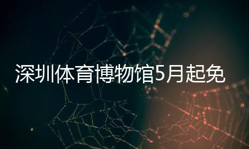 博物体育月起约馆5免预深圳