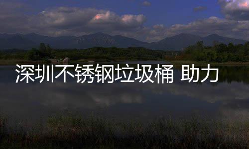 不锈圾桶建设家园钢垃 助明区美丽力光深圳