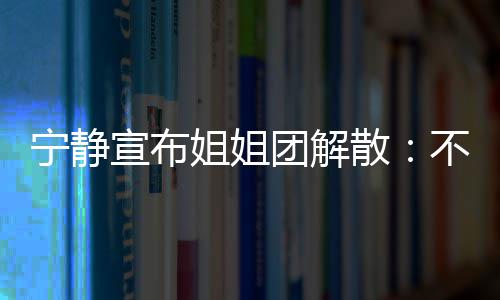 不想团解她们跳跳姐姐宁静再和了宣布唱唱散