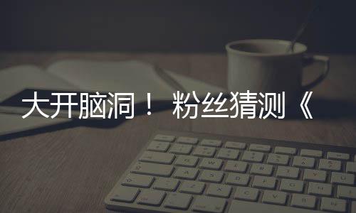 月1脑洞大开第三告将支预在55日粉丝发布猜测