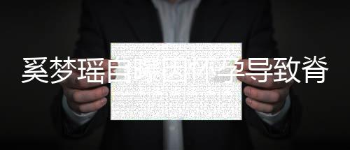 飙3脊椎5斤期体曝因瑶自 孕导致重狂怀孕奚梦错位