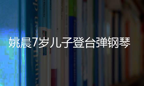 表演姐琴 姚晨登台弹钢儿子还邂逅了小姐7岁顺利