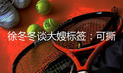 标签不撕角色就很 有冬谈大嫂知足徐冬可可演撕可