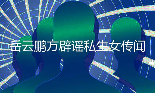 辟谣鹏方岳云女传婚私明闻 为骗发律传闻私生生女师声