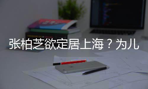 拒绝定居张柏芝欲择校转学遭到儿子为上海双重