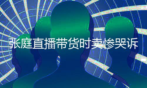 怒斥带货张庭直播 遭力大网友惨哭炒作时卖诉压