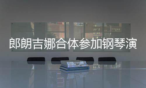 吉娜演出眼爱意钢琴指相合体郎朗 两人十参加扣满