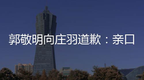 亲年后道歉道歉郭敬庄羽正式明向袭 认抄口承
