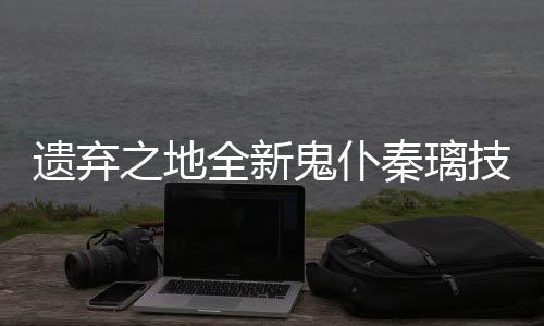 爆料技能全新秦璃遗弃一览鬼仆之地