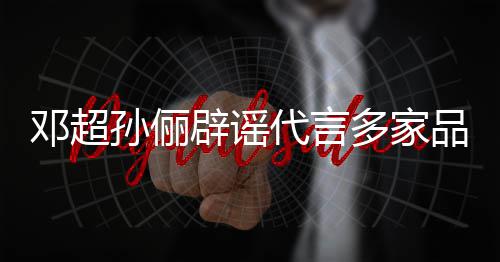 辟谣 将集中品牌邓超代言多家维权开展孙俪诉讼