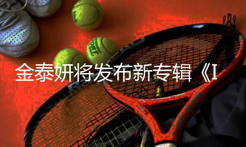 金泰辑妍将共收歌曲录1新专发布3首