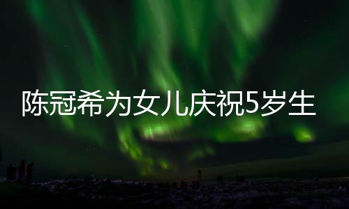 团庆祝妻子 与女儿坐一儿围和女希为陈冠5岁生日