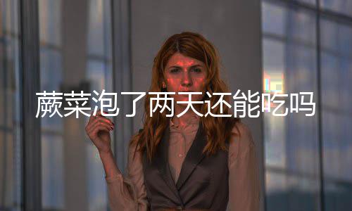 蕨菜泡了还能两天吃吗