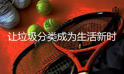 圾分活新类成让垃为生时尚