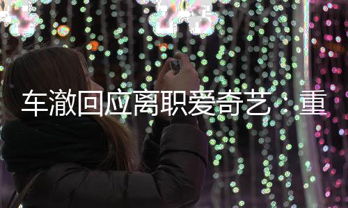 节目监制爱奇艺重点回应离职仍以负责车澈身份