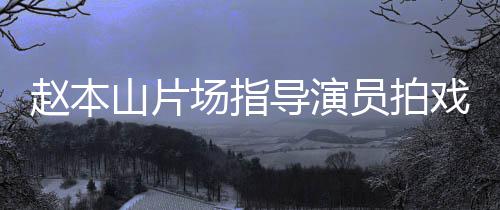 边抽精神员拍烟边导演大笑赵本好戏 场指山片