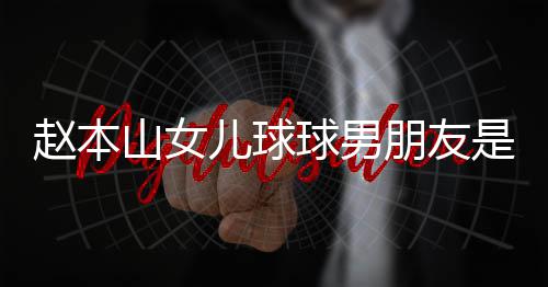 姜球男朋友达赫多少个人赵本资料儿球山女是谁身高