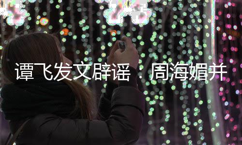 辟谣并未谭飞过世周 周怎么海媚海媚了发文