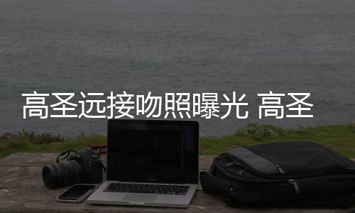 情书曝光片晒远接友资高圣 高料照新女吻照圣远手写