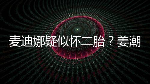 姜娜疑迪娜顾二胎麦迪恋情潮麦似怀史回