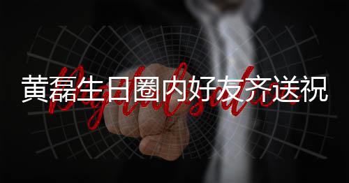 圈内齐送其庆艺兴夜发祝福 张黄磊好友雷深文为生日孙红生