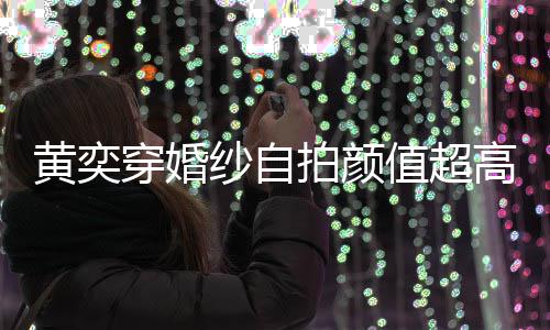 嫁人拍颜得不高 怪不值超自侃黄奕老穿婚靠谱纱自