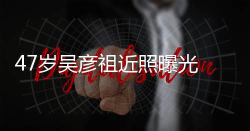 变本山近照颊圆曝光胖惨彦祖大叔 脸润发岁吴
